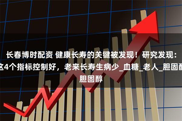 长春博时配资 健康长寿的关键被发现！研究发现：这4个指标控制好，老来长寿生病少_血糖_老人_胆固醇