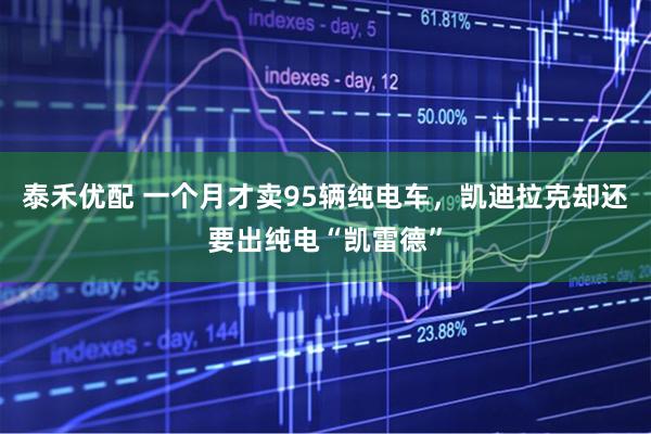 泰禾优配 一个月才卖95辆纯电车，凯迪拉克却还要出纯电“凯雷德”
