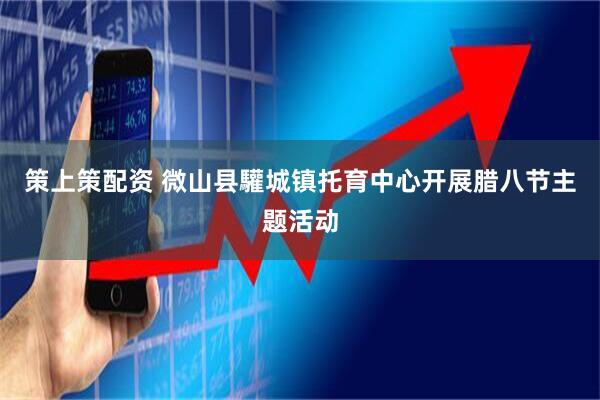 策上策配资 微山县驩城镇托育中心开展腊八节主题活动