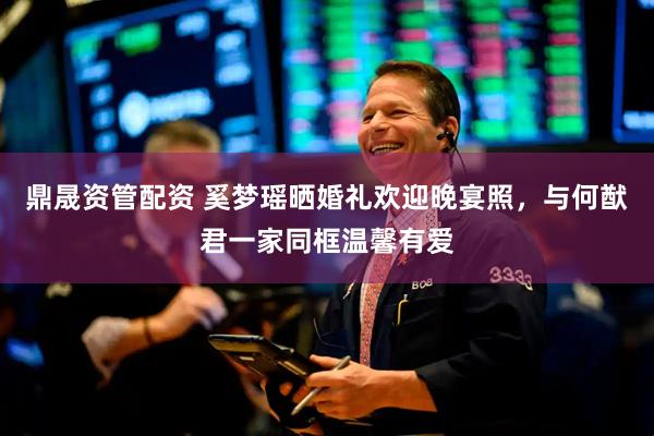 鼎晟资管配资 奚梦瑶晒婚礼欢迎晚宴照，与何猷君一家同框温馨有爱