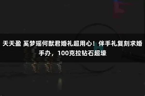 天天盈 奚梦瑶何猷君婚礼超用心！伴手礼复刻求婚手办，100克拉钻石超壕