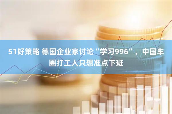 51好策略 德国企业家讨论“学习996”，中国车圈打工人只想准点下班
